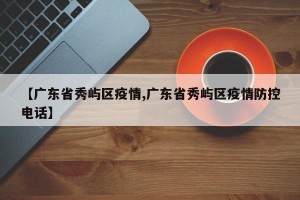 【广东省秀屿区疫情,广东省秀屿区疫情防控电话】