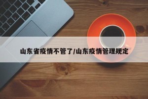 山东省疫情不管了/山东疫情管理规定