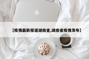 【疫情最新报道湖南省,湖南省疫情发布】