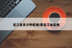 龙江省多少例疫情/累龙江省疫情