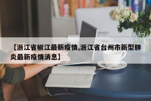 【浙江省椒江最新疫情,浙江省台州市新型肺炎最新疫情消息】