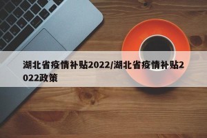 湖北省疫情补贴2022/湖北省疫情补贴2022政策