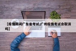 【疫情期间广东省考试,广州疫情考试会取消吗】