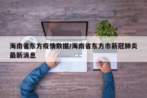海南省东方疫情数据/海南省东方市新冠肺炎最新消息