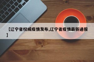 【辽宁省权威疫情发布,辽宁省疫情最新通报】