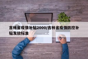 吉林省疫情补贴2000/吉林省疫情防控补贴发放标准