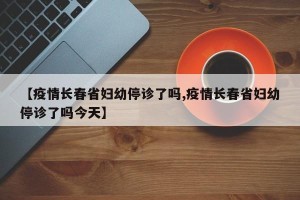 【疫情长春省妇幼停诊了吗,疫情长春省妇幼停诊了吗今天】
