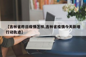 【吉林省昨日疫情怎样,吉林省疫情今天新增行动轨迹】