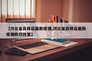 【河北省高碑店最新疫情,河北省高碑店最新疫情防控政策】