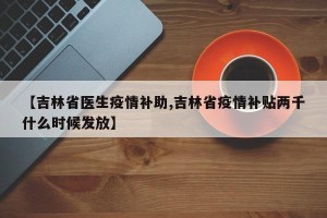 【吉林省医生疫情补助,吉林省疫情补贴两千什么时候发放】