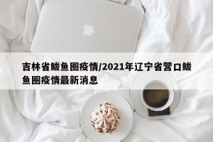 吉林省鲅鱼圈疫情/2021年辽宁省营口鲅鱼圈疫情最新消息