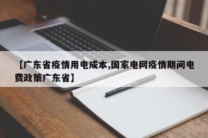 【广东省疫情用电成本,国家电网疫情期间电费政策广东省】