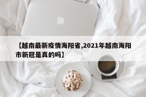 【越南最新疫情海阳省,2021年越南海阳市新冠是真的吗】