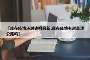 【现在疫情还封省吗最新,现在疫情有封高速公路吗】