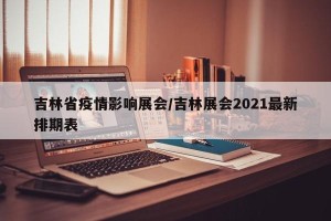 吉林省疫情影响展会/吉林展会2021最新排期表