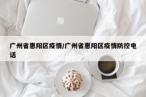 广州省惠阳区疫情/广州省惠阳区疫情防控电话