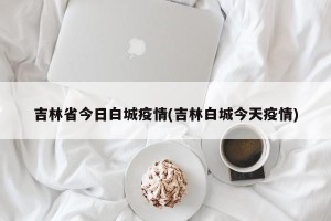 吉林省今日白城疫情(吉林白城今天疫情)