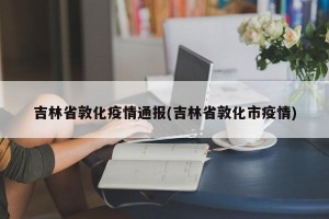 吉林省敦化疫情通报(吉林省敦化市疫情)