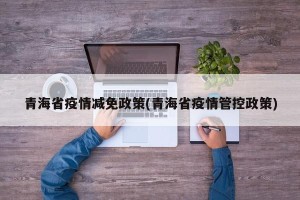 青海省疫情减免政策(青海省疫情管控政策)