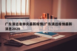 广东清远省肺炎最新疫情/广东清远疫情最新消息2020