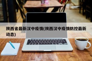 陕西省最新汉中疫情(陕西汉中疫情防控最新动态)