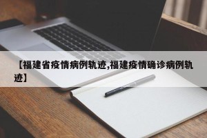 【福建省疫情病例轨迹,福建疫情确诊病例轨迹】