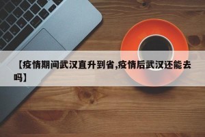 【疫情期间武汉直升到省,疫情后武汉还能去吗】