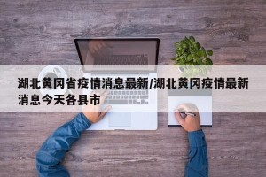 湖北黄冈省疫情消息最新/湖北黄冈疫情最新消息今天各县市