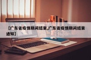 【广东省疫情期间结束,广东省疫情期间结束通知】