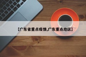 【广东省重点疫情,广东重点地区】