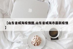 【山东省威海疫情图,山东省威海市最新疫情】