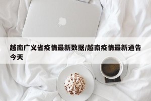 越南广义省疫情最新数据/越南疫情最新通告今天