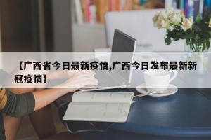 【广西省今日最新疫情,广西今日发布最新新冠疫情】
