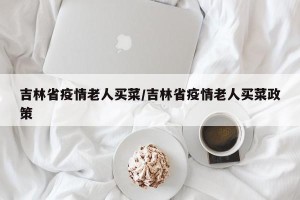 吉林省疫情老人买菜/吉林省疫情老人买菜政策