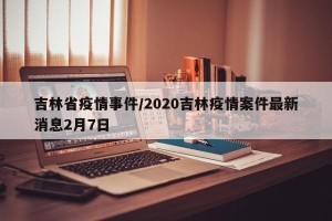 吉林省疫情事件/2020吉林疫情案件最新消息2月7日