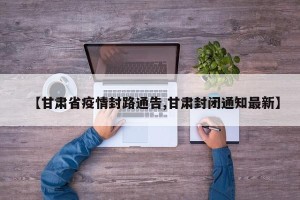 【甘肃省疫情封路通告,甘肃封闭通知最新】