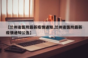 【兰州省医院最新疫情通知,兰州省医院最新疫情通知公告】