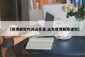 【疫情解除时间山东省,山东疫情解除通知】