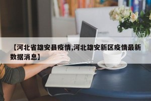 【河北省雄安县疫情,河北雄安新区疫情最新数据消息】