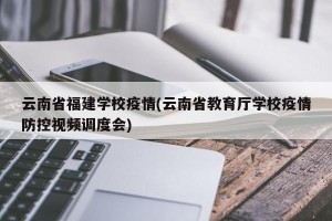 云南省福建学校疫情(云南省教育厅学校疫情防控视频调度会)