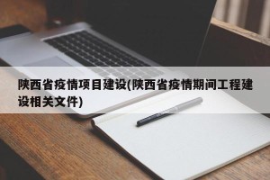 陕西省疫情项目建设(陕西省疫情期间工程建设相关文件)
