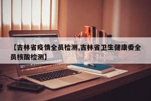 【吉林省疫情全员检测,吉林省卫生健康委全员核酸检测】
