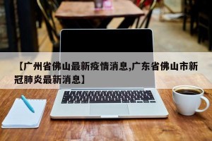 【广州省佛山最新疫情消息,广东省佛山市新冠肺炎最新消息】