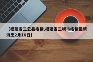 【福建省三云县疫情,福建省三明市疫情最新消息2月16日】
