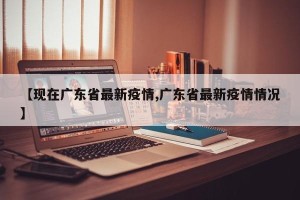 【现在广东省最新疫情,广东省最新疫情情况】
