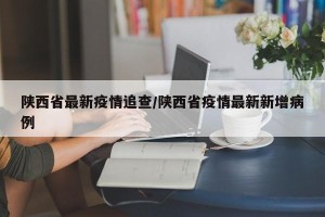 陕西省最新疫情追查/陕西省疫情最新新增病例
