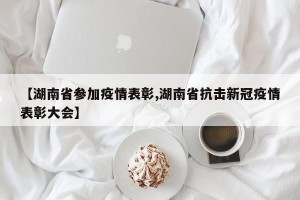 【湖南省参加疫情表彰,湖南省抗击新冠疫情表彰大会】